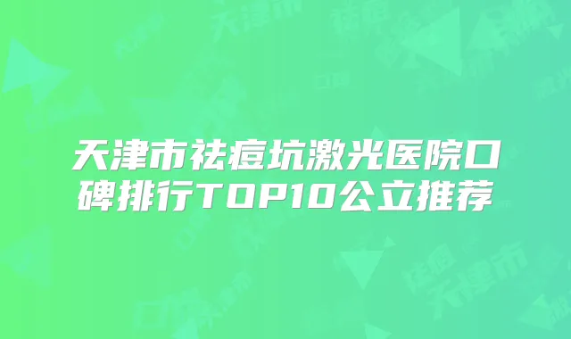 天津市祛痘坑激光医院口碑排行TOP10公立推荐
