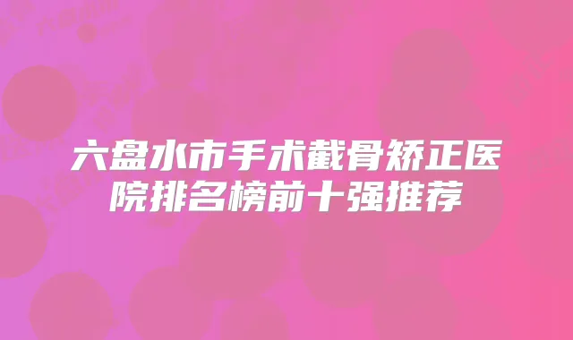 六盘水市手术截骨矫正医院排名榜前十强推荐