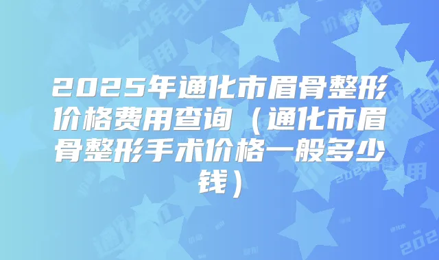 2025年通化市眉骨整形价格费用查询（通化市眉骨整形手术价格一般多少钱）