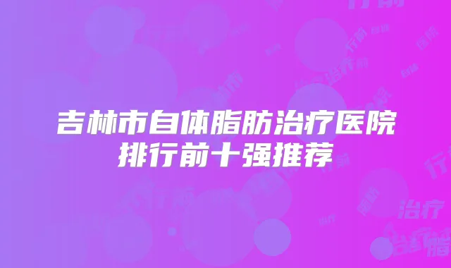 吉林市自体脂肪医院排行前十强推荐