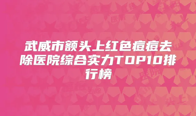 武威市额头上红色痘痘去除医院综合实力TOP10排行榜