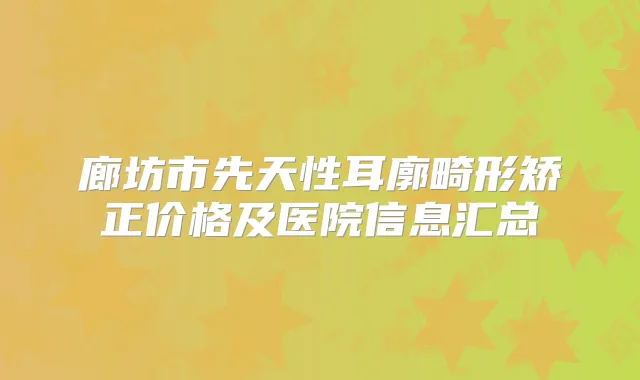 廊坊市先天性耳廓畸形矫正价格及医院信息汇总