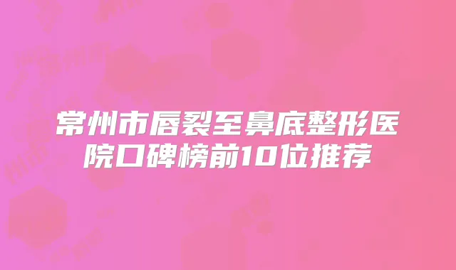 常州市唇裂至鼻底整形医院口碑榜前10位推荐