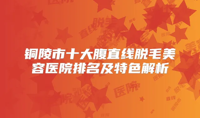 铜陵市十大腹直线脱毛美容医院排名及特色解析