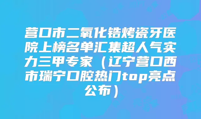营口市二氧化锆烤瓷牙医院上榜名单汇集超人气实力三甲专家（辽宁营口西市瑞宁口腔热门top亮点公布）
