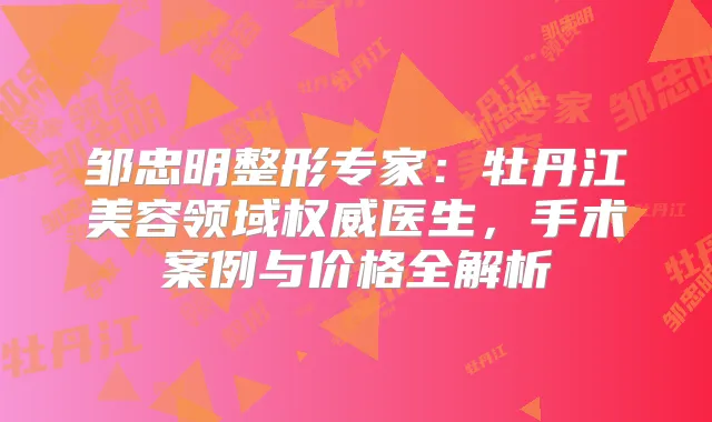 邹忠明整形专家：牡丹江美容领域医生，手术案例与价格全解析