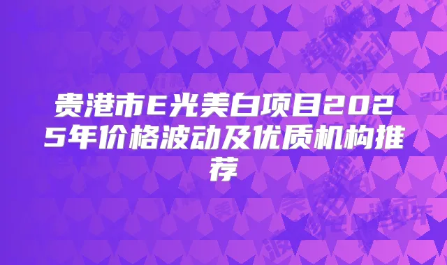 贵港市E光美白项目2025年价格波动及优质机构推荐