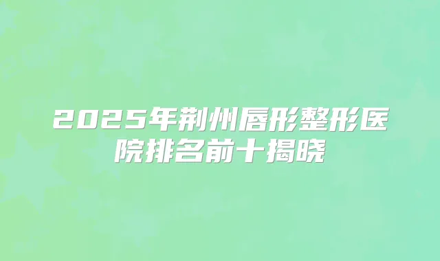 2025年荆州唇形整形医院排名前十揭晓