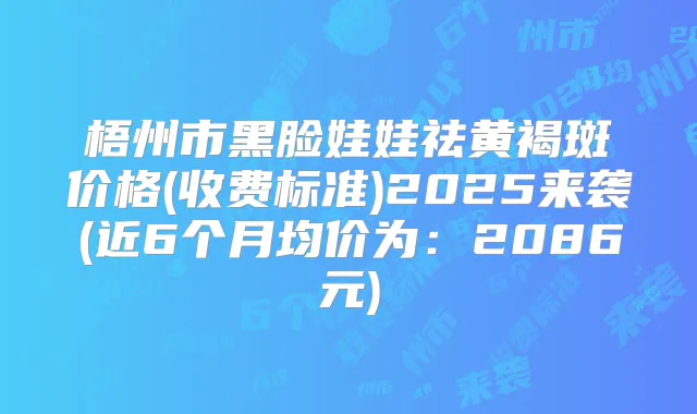 梧州市黑脸娃娃祛黄褐斑价格(收费标准)2025来袭(近6个月均价为:2086元)