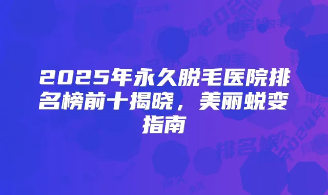 2025年永久脱毛医院排名榜前十揭晓，美丽蜕变指南