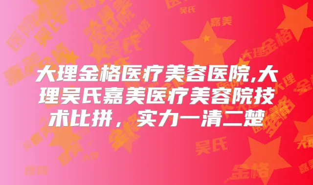 大理金格医疗美容医院,大理吴氏嘉美医疗美容院技术比拼，实力一清二楚