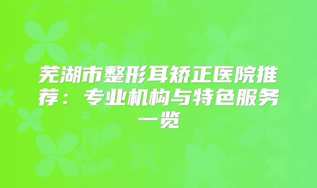 芜湖市整形耳矫正医院推荐:专业机构与特色服务一览