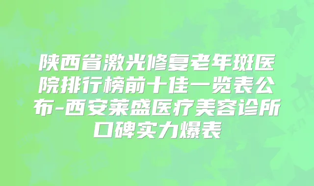 陕西省激光修复老年斑医院排行榜前十佳一览表公布-西安莱盛医疗美容诊所口碑实力爆表