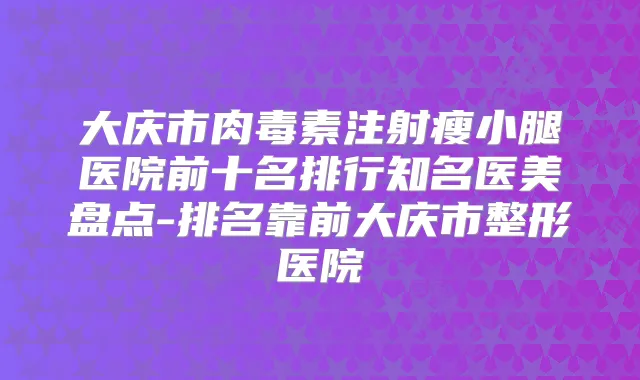 大庆市注射瘦小腿医院前十名排行知名医美盘点-排名靠前大庆市整形医院