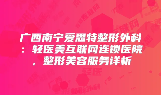 广西南宁爱思特整形外科:轻医美互联网连锁医院,整形美容服务详析