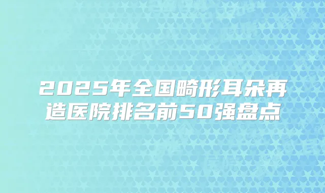 2025年全国畸形耳朵再造医院排名前50强盘点