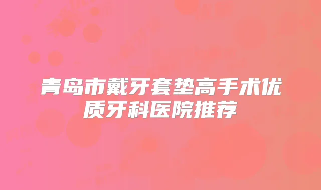 青岛市戴牙套垫高手术优质牙科医院推荐