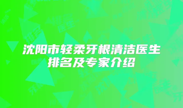 沈阳市轻柔牙根清洁医生排名及专家介绍