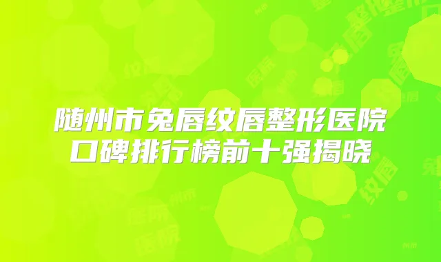 随州市兔唇纹唇整形医院口碑排行榜前十强揭晓