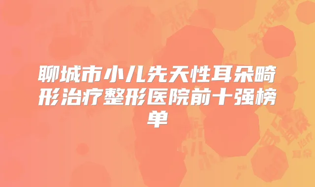 聊城市小儿先天性耳朵畸形整形医院前十强榜单