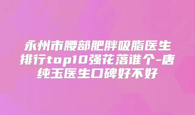 永州市腰部肥胖吸脂医生排行top10强花落谁个-唐纯玉医生口碑好不好
