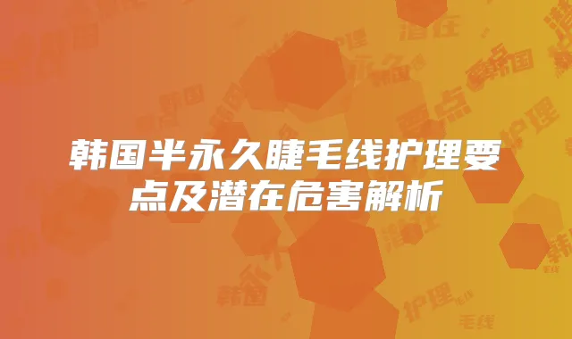 韩国半永久睫毛线护理要点及潜在危害解析