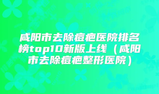 咸阳市去除痘疤医院排名榜top10新版上线（咸阳市去除痘疤整形医院）