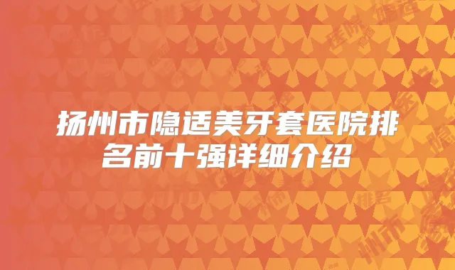 扬州市隐适美牙套医院排名前十强详细介绍