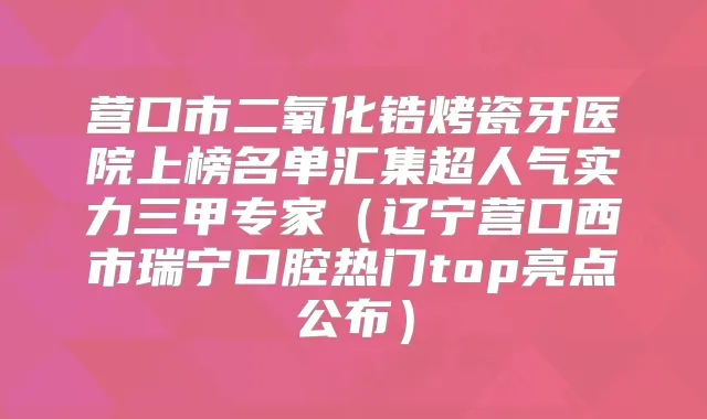 营口市二氧化锆烤瓷牙医院上榜名单汇集超人气实力三甲专家（辽宁营口西市瑞宁口腔热门top亮点公布）
