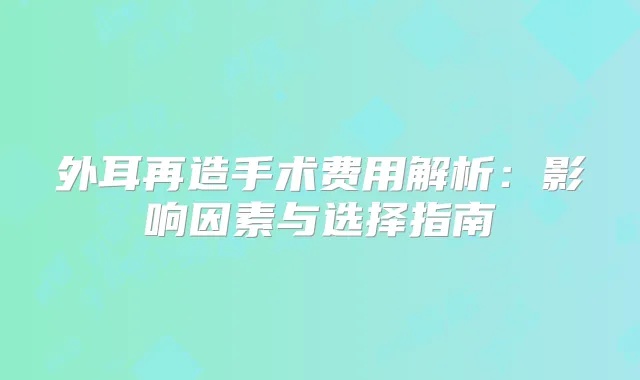 外耳再造手术费用解析:影响因素与选择指南