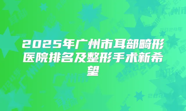 2025年广州市耳部畸形医院排名及整形手术新希望
