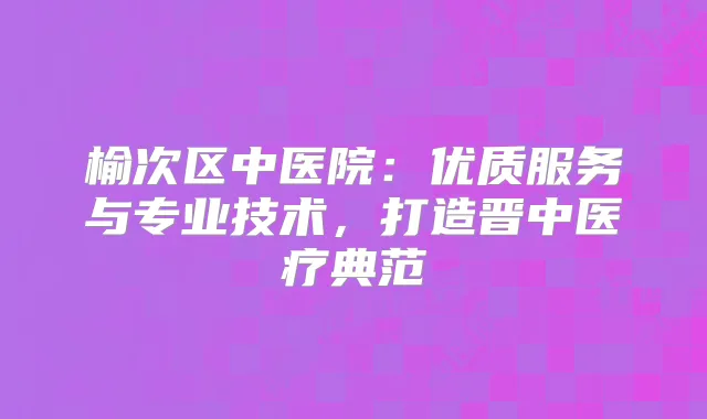 榆次区中医院：优质服务与专业技术，打造晋中医疗典范