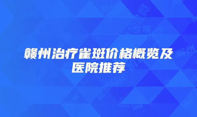 赣州雀斑价格概览及医院推荐