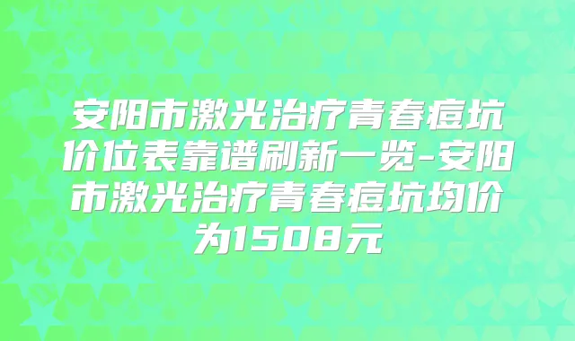 安阳市激光青春痘坑价位表靠谱刷新一览-安阳市激光青春痘坑均价为1508元