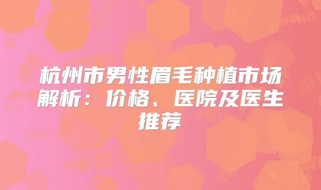 杭州市男性眉毛种植市场解析：价格、医院及医生推荐