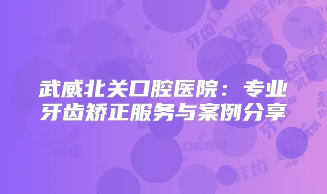 武威北关口腔医院:专业牙齿矫正服务与案例分享