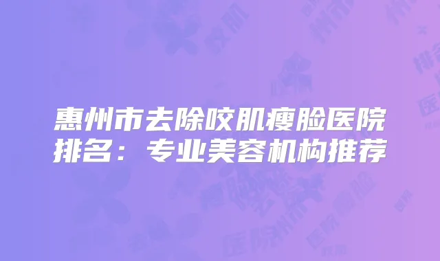 惠州市去除咬肌瘦脸医院排名：专业美容机构推荐