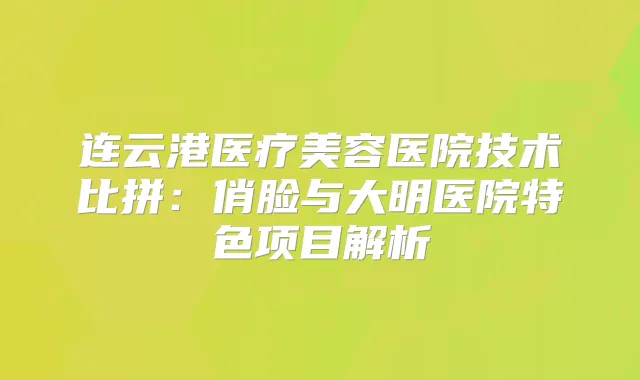 连云港医疗美容医院技术比拼:俏脸与大明医院特色项目解析