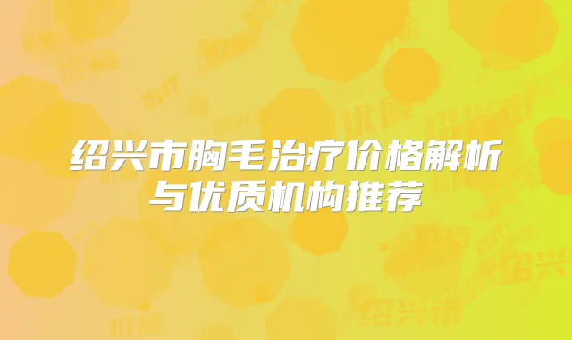 绍兴市胸毛价格解析与优质机构推荐