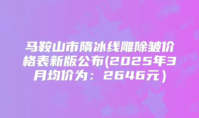 马鞍山市隋冰线雕除皱价格表新版公布(2025年3月均价为：2646元）