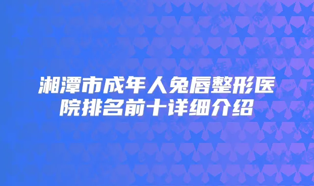湘潭市成年人兔唇整形医院排名前十详细介绍