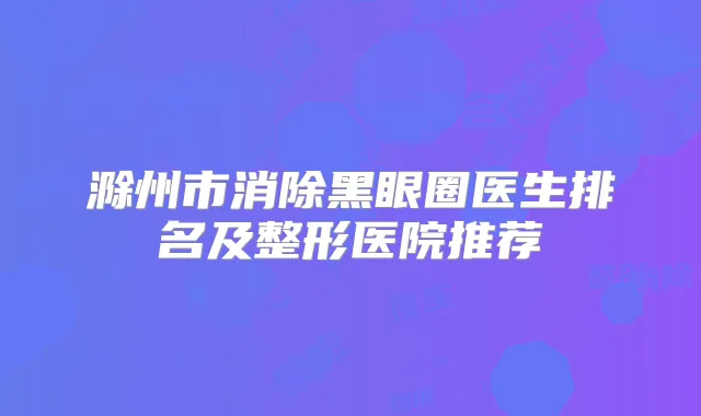 滁州市消除黑眼圈医生排名及整形医院推荐