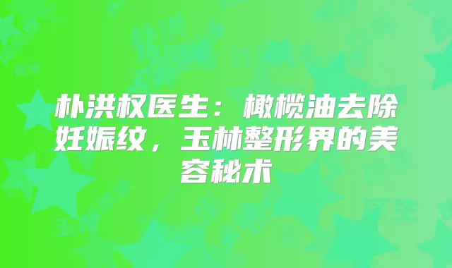 朴洪权医生：橄榄油去除妊娠纹，玉林整形界的美容秘术