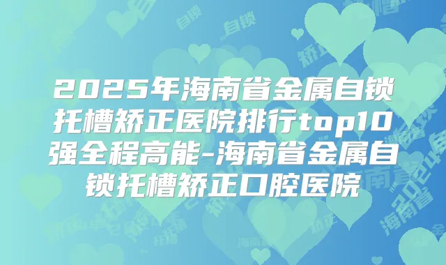 2025年海南省金属自锁托槽矫正医院排行top10强全程高能-海南省金属自锁托槽矫正口腔医院