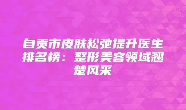 自贡市皮肤松弛提升医生排名榜:整形美容领域翘楚风采