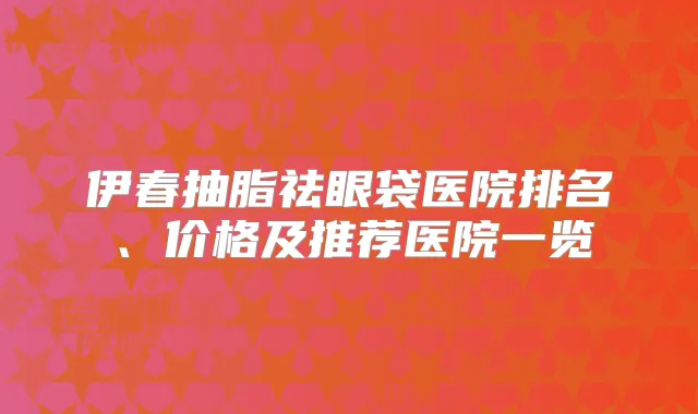 伊春抽脂祛眼袋医院排名、价格及推荐医院一览