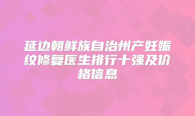 延边朝鲜族自治州产妊娠纹修复医生排行十强及价格信息