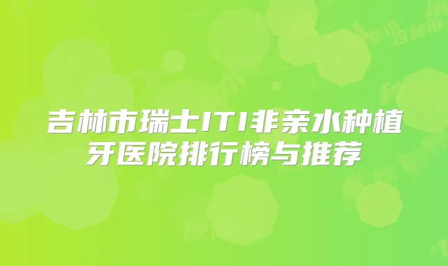 吉林市瑞士ITI非亲水种植牙医院排行榜与推荐