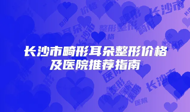长沙市畸形耳朵整形价格及医院推荐指南