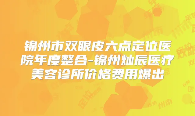 锦州市双眼皮六点定位医院年度整合-锦州灿辰医疗美容诊所价格费用爆出